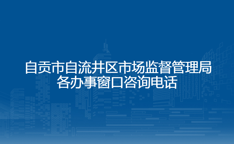 自贡市自流井区市场监督管理局各办事窗口咨询电话