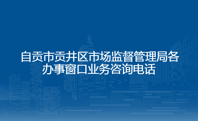 自贡市贡井区市场监督管理局各办事窗口业务咨询电话