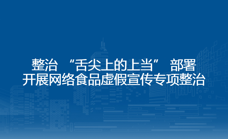 整治 “舌尖上的上当” 部署开展网络食品虚假宣传专项整治
